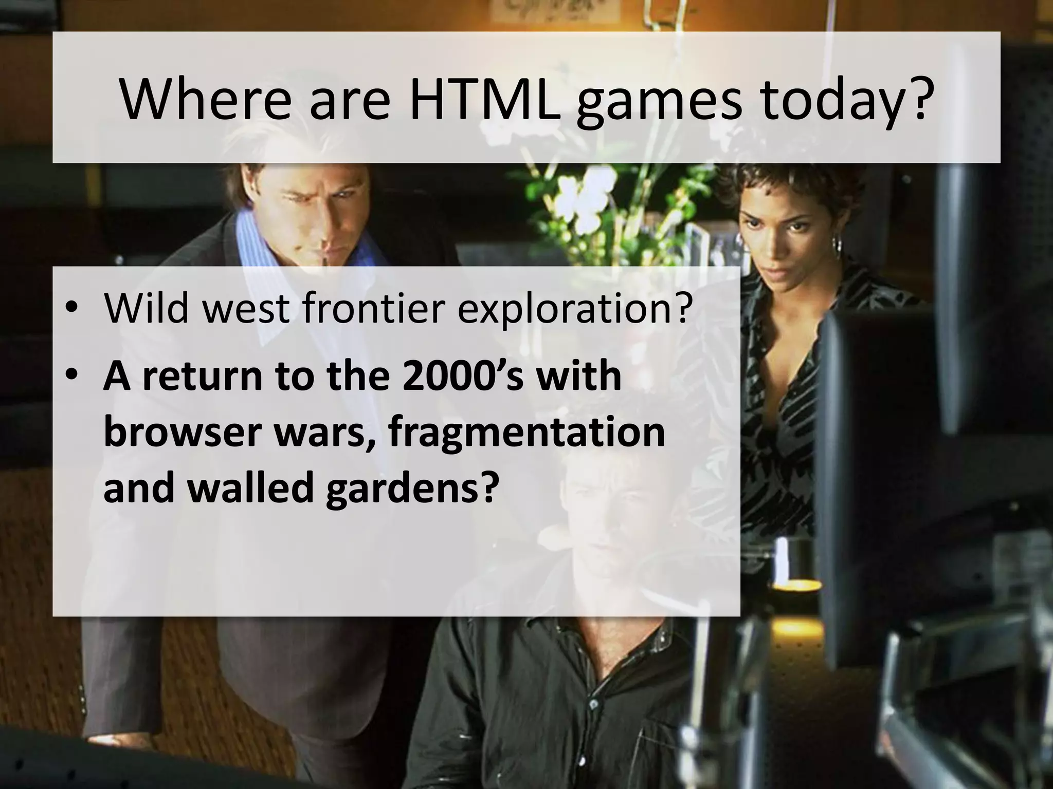Where are HTML games today?


• Wild west frontier exploration?
• A return to the 2000’s with
  browser wars, fragmentation
  and walled gardens?
 