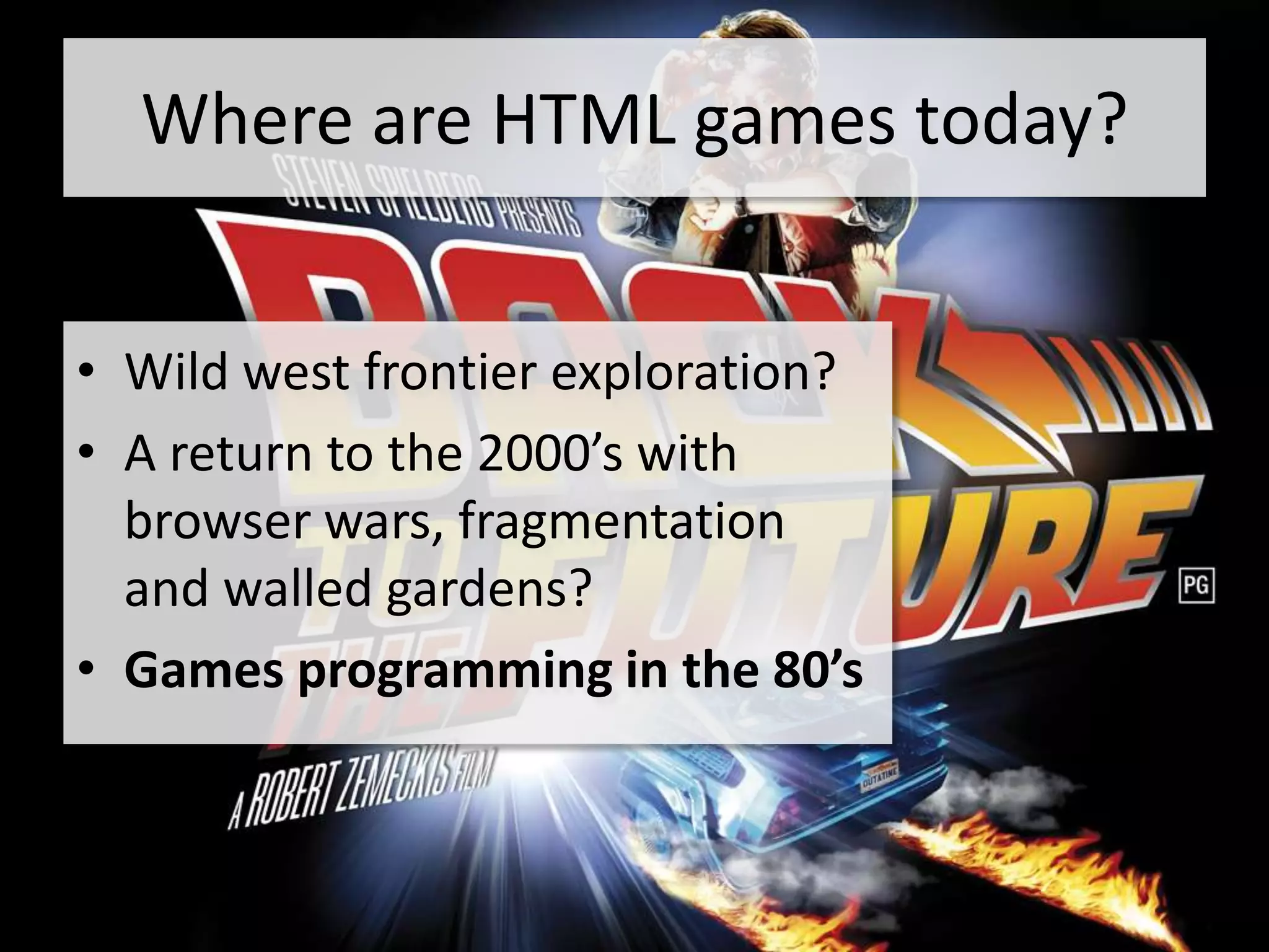 Where are HTML games today?


• Wild west frontier exploration?
• A return to the 2000’s with
  browser wars, fragmentation
  and walled gardens?
• Games programming in the 80’s
 
