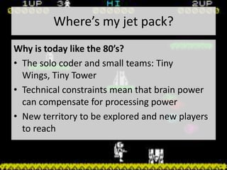 Where’s my jet pack?
Why is today like the 80’s?
• The solo coder and small teams: Tiny
  Wings, Tiny Tower
• Technical constraints mean that brain power
  can compensate for processing power
• New territory to be explored and new players
  to reach
 