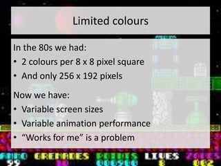 Limited colours

In the 80s we had:
• 2 colours per 8 x 8 pixel square
• And only 256 x 192 pixels
Now we have:
• Variable screen sizes
• Variable animation performance
• “Works for me” is a problem
 