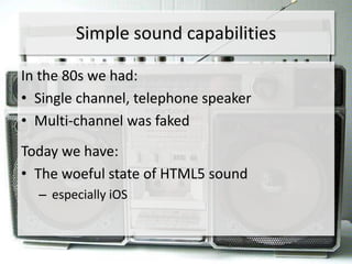 Simple sound capabilities

In the 80s we had:
• Single channel, telephone speaker
• Multi-channel was faked
Today we have:
• The woeful state of HTML5 sound
  – especially iOS
 