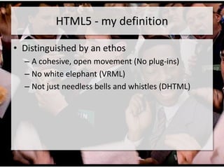 HTML5 - my definition

• Distinguished by an ethos
  – A cohesive, open movement (No plug-ins)
  – No white elephant (VRML)
  – Not just needless bells and whistles (DHTML)
 