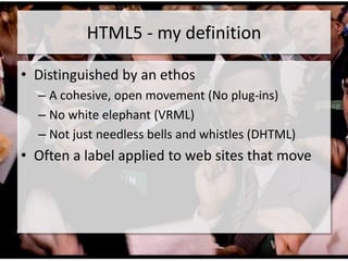 HTML5 - my definition

• Distinguished by an ethos
  – A cohesive, open movement (No plug-ins)
  – No white elephant (VRML)
  – Not just needless bells and whistles (DHTML)
• Often a label applied to web sites that move
 