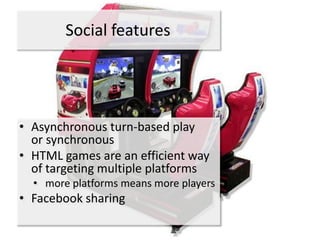 Social features




• Asynchronous turn-based play
  or synchronous
• HTML games are an efficient way
  of targeting multiple platforms
  • more platforms means more players
• Facebook sharing
 