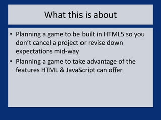 What this is about
• Planning a game to be built in HTML5 so you
  don’t cancel a project or revise down
  expectations mid-way
• Planning a game to take advantage of the
  features HTML & JavaScript can offer
 