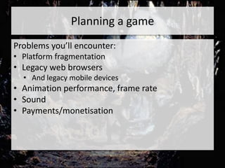 Planning a game
Problems you’ll encounter:
• Platform fragmentation
• Legacy web browsers
  • And legacy mobile devices
• Animation performance, frame rate
• Sound
• Payments/monetisation
 
