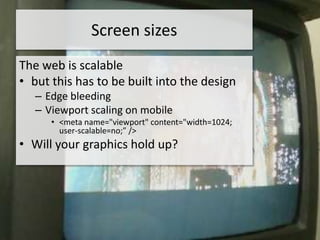 Screen sizes
The web is scalable
• but this has to be built into the design
   – Edge bleeding
   – Viewport scaling on mobile
      • <meta name="viewport" content="width=1024;
        user-scalable=no;” />
• Will your graphics hold up?
 