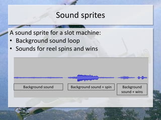 Sound sprites
A sound sprite for a slot machine:
• Background sound loop
• Sounds for reel spins and wins




     Background sound      Background sound + spin    Background
                                                     sound + wins
 