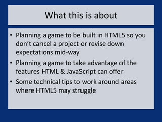 What this is about
• Planning a game to be built in HTML5 so you
  don’t cancel a project or revise down
  expectations mid-way
• Planning a game to take advantage of the
  features HTML & JavaScript can offer
• Some technical tips to work around areas
  where HTML5 may struggle
 