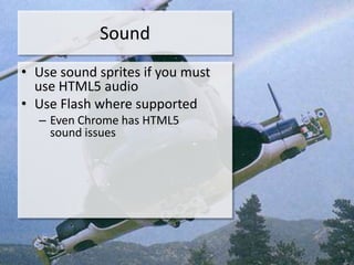 Sound
• Use sound sprites if you must
  use HTML5 audio
• Use Flash where supported
  – Even Chrome has HTML5
    sound issues
 