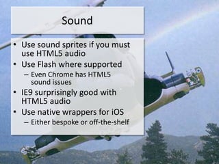 Sound
• Use sound sprites if you must
  use HTML5 audio
• Use Flash where supported
  – Even Chrome has HTML5
    sound issues
• IE9 surprisingly good with
  HTML5 audio
• Use native wrappers for iOS
  – Either bespoke or off-the-shelf
 