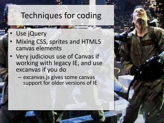 Techniques for coding
• Use jQuery
• Mixing CSS, sprites and HTML5
  canvas elements
• Very judicious use of Canvas if
  working with legacy IE, and use
  excanvas if you do
  – excanvas.js gives some canvas
    support for older versions of IE
 