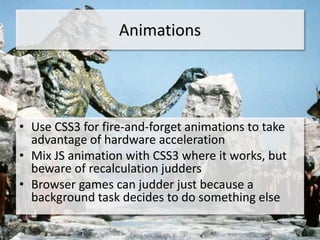 Animations




• Use CSS3 for fire-and-forget animations to take
  advantage of hardware acceleration
• Mix JS animation with CSS3 where it works, but
  beware of recalculation judders
• Browser games can judder just because a
  background task decides to do something else
 