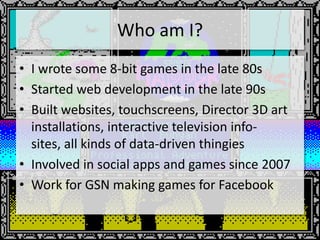 Who am I?
• I wrote some 8-bit games in the late 80s
• Started web development in the late 90s
• Built websites, touchscreens, Director 3D art
  installations, interactive television info-
  sites, all kinds of data-driven thingies
• Involved in social apps and games since 2007
• Work for GSN making games for Facebook
 