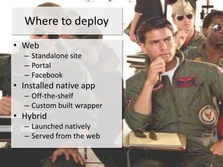 Where to deploy
• Web
  – Standalone site
  – Portal
  – Facebook
• Installed native app
  – Off-the-shelf
  – Custom built wrapper
• Hybrid
  – Launched natively
  – Served from the web
 