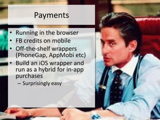 Payments
• Running in the browser
• FB credits on mobile
• Off-the-shelf wrappers
  (PhoneGap, AppMobi etc)
• Build an iOS wrapper and
  run as a hybrid for in-app
  purchases
  – Surprisingly easy
 