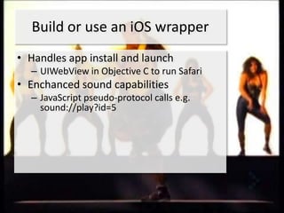 Build or use an iOS wrapper
• Handles app install and launch
  – UIWebView in Objective C to run Safari
• Enchanced sound capabilities
  – JavaScript pseudo-protocol calls e.g.
    sound://play?id=5
 