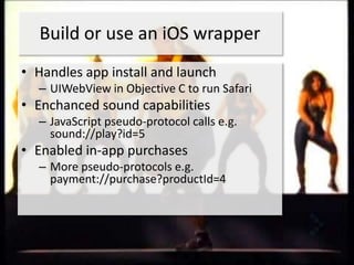 Build or use an iOS wrapper
• Handles app install and launch
  – UIWebView in Objective C to run Safari
• Enchanced sound capabilities
  – JavaScript pseudo-protocol calls e.g.
    sound://play?id=5
• Enabled in-app purchases
  – More pseudo-protocols e.g.
    payment://purchase?productId=4
 