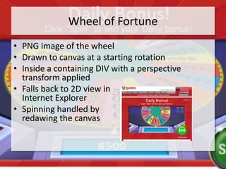 Wheel of Fortune
• PNG image of the wheel
• Drawn to canvas at a starting rotation
• Inside a containing DIV with a perspective
  transform applied
• Falls back to 2D view in
  Internet Explorer
• Spinning handled by
  redawing the canvas
 