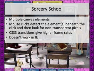 Sorcery School
• Multiple canvas elements
• Mouse clicks detect the element(s) beneath the
  click and then look for non-transparent pixels
• CSS3 transitions give higher frame rates
• Doesn’t work in IE
 