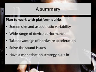 A summary
Plan to work with platform quirks
• Screen size and aspect ratio variability
• Wide range of device performance
• Take advantage of hardware acceleration
• Solve the sound issues
• Have a monetisation strategy built-in
 