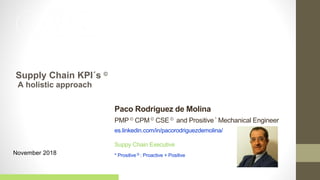 November 2018
Supply Chain KPI´s ©
Suppy Chain Executive
* Prositive © : Proactive + Positive
Paco Rodriguez de Molina
PMP© CPM © CSE© and Prositive* Mechanical Engineer
es.linkedin.com/in/pacorodriguezdemolina/
1
A holistic approach
 