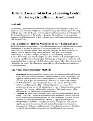 Holistic Assessment in Early Learning Centre:
Nurturing Growth and Development
Abstract:
Early learning Centre serve as the cornerstone of a child's educational journey, shaping their
cognitive, social, emotional, and physical development during their formative years. Assessing a
child's progress within this dynamic environment is crucial to ensuring their growth aligns with
developmental milestones. In this article, we delve into the significance of age-appropriate
assessment methods that promote holistic evaluation across multiple developmental domains in
early learning Centre.
The Importance of Holistic Assessment in Early Learning Centre
The holistic assessment encompasses a comprehensive evaluation that goes beyond conventional
measurements of academic achievement. It recognizes that children's development is
multifaceted and involves cognitive, social, emotional, language, and physical domains. By
adopting a holistic approach, early learning education Centre gain a more complete
understanding of each child's strengths, challenges, and unique learning trajectories.
A child's development is an intricate interplay of various domains, each influencing the others.
For instance, a child's social skills can impact their language development, and emotional well-
being can affect their cognitive growth. Holistic assessment acknowledges these interconnected
relationships and ensures that educators are equipped to provide tailored support that nurtures
overall development.
Age-Appropriate Assessment Methods
1. Observation: Direct observation is a foundational assessment method in early learning
Centre. Educators keenly observe how children interact with peers, engage in play, and
approach learning materials. By documenting behaviors, expressions, and interactions,
educators gain insights into a child's social, emotional, and cognitive development.
2. Portfolios: Portfolios are a collection of a child's work samples, drawings, written
reflections, and photographs. These multifaceted portfolios showcase a child's
progression over time and provide a comprehensive view of their growth across various
domains. They empower children to take ownership of their learning journey while
aiding educators in tracking developmental milestones.
3. Anecdotal Records: Anecdotal records capture significant moments and interactions
during a child's day. These records offer a qualitative perspective, shedding light on a
child's interests, problem-solving abilities, and social interactions. Educators use these
narratives to identify patterns and tailor activities to support individual growth.
4. Developmental Checklists: These checklists outline developmental milestones for
specific age groups. Educators use them to track a child's progress in areas such as
language, motor skills, and social interactions. These checklists serve as a valuable tool
for identifying potential areas of concern and for guiding curriculum planning.
 