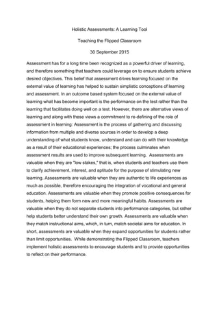 Holistic Assessments: A Learning Tool
Teaching the Flipped Classroom
30 September 2015
Assessment has for a long time been recognized as a powerful driver of learning,
and therefore something that teachers could leverage on to ensure students achieve
desired objectives. This belief that assessment drives learning focused on the
external value of learning has helped to sustain simplistic conceptions of learning
and assessment. In an outcome based system focused on the external value of
learning what has become important is the performance on the test rather than the
learning that facilitates doing well on a test. However, there are alternative views of
learning and along with these views a commitment to re-defining of the role of
assessment in learning: Assessment is the process of gathering and discussing
information from multiple and diverse sources in order to develop a deep
understanding of what students know, understand and can do with their knowledge
as a result of their educational experiences; the process culminates when
assessment results are used to improve subsequent learning. Assessments are
valuable when they are "low stakes," that is, when students and teachers use them
to clarify achievement, interest, and aptitude for the purpose of stimulating new
learning. Assessments are valuable when they are authentic to life experiences as
much as possible, therefore encouraging the integration of vocational and general
education. Assessments are valuable when they promote positive consequences for
students, helping them form new and more meaningful habits. Assessments are
valuable when they do not separate students into performance categories, but rather
help students better understand their own growth. Assessments are valuable when
they match instructional aims, which, in turn, match societal aims for education. In
short, assessments are valuable when they expand opportunities for students rather
than limit opportunities. While demonstrating the Flipped Classroom, teachers
implement holistic assessments to encourage students and to provide opportunities
to reflect on their performance.
 