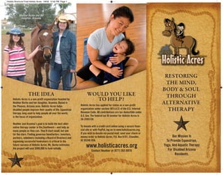 Holistic Brochure Final:Holistic Acres 1/8/09 12:40 PM Page 1




            Heather Burke and her
              daughter, Aryanna.




                                                                                                                                RESTORING
                                                                                                                                THE MIND,
                                                                                                                               BODY & SOUL
                     THE IDEA                                           WOULD YOU LIKE                                          THROUGH
                                                                          TO HELP?
      Holistic Acres is a non-profit organization founded by
                                                                                                                               ALTERNATIVE
      Heather Burke and her daughter, Aryanna. Based in
                                                                  Holistic Acres has applied for status as a non-profit
      the Phoenix, Arizona area, Holistic Acres helps
                                                                                                                                 THERAPY
                                                                  organization under section 501(c)(3) of the U.S. Internal
      disabled people improve their quality of life. Equestrian
                                                                  Revenue Code. All contributions are tax-deductible under
      therapy, long used to help people all over the world,
                                                                  U.S. law. The federal tax ID number for Holistic Acres is
      is the focus of organization.
                                                                  26-2593159.
      Heather and Aryanna’s goal is to build the best alter-
                                                                  To donate with a credit card online using a secure finan-
      native therapy center in the Southwest—and help as
                                                                  cial site or with PayPal, log on to www.holisticacres.org.
      many people as they can. They’ll start small, but aim
                                                                  If you wish to donate via postal mail, send your check or
      for the stars. Finding generous benefactors, investors,
                                                                                                                                     Our Mission Is
                                                                  money order to Holistic Acres, P.O. Box 6191, Chandler,
      partners, volunteers (including a Board of Directors) and
                                                                                                                                 To Provide Equestrian,
                                                                  AZ 85246 USA.
      organizing successful fundraisers is critical to the
                                                                       www.holisticacres.org                                   Yoga, And Aquatic Therapy
      future success of Holistic Acres. Ms. Burke estimates
      the project will cost $500,000 to fund initially.                                                                           For Disabled Arizona
                                                                            Contact Heather at (877) 262-8970
                                                                                                                                       Residents.
 