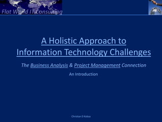 A Holistic Approach to
Information Technology Challenges
 The Business Analysis & Project Management Connection
                     An Introduction




                      Christian D Kobsa
 