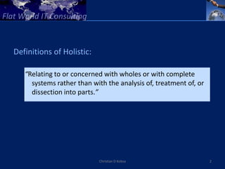 Definitions of Holistic:

   “Relating to or concerned with wholes or with complete
     systems rather than with the analysis of, treatment of, or
     dissection into parts.”




                           Christian D Kobsa                      2
 