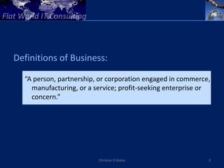 Definitions of Business:

  “A person, partnership, or corporation engaged in commerce,
    manufacturing, or a service; profit-seeking enterprise or
    concern.”




                         Christian D Kobsa                  3
 