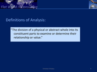 Definitions of Analysis:

  “The division of a physical or abstract whole into its
    constituent parts to examine or determine their
    relationship or value.”




                           Christian D Kobsa               4
 