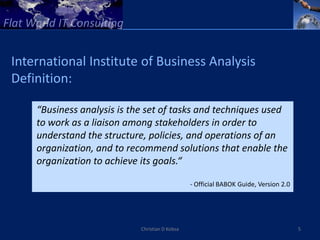 International Institute of Business Analysis
Definition:

    “Business analysis is the set of tasks and techniques used
    to work as a liaison among stakeholders in order to
    understand the structure, policies, and operations of an
    organization, and to recommend solutions that enable the
    organization to achieve its goals.“

                                                - Official BABOK Guide, Version 2.0




                            Christian D Kobsa                                         5
 