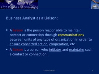 Business Analyst as a Liaison:

 A liaison is the person responsible to maintain
  contact or connection through communications
  between units of any type of organization in order to
  ensure concerted action, cooperation, etc.
 A liaison is a person who initiates and maintains such
  a contact or connection.



                        Christian D Kobsa              6
 