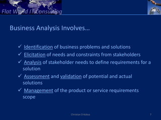 Business Analysis Involves…

   Identification of business problems and solutions
   Elicitation of needs and constraints from stakeholders
   Analysis of stakeholder needs to define requirements for a
   solution
   Assessment and validation of potential and actual
   solutions
   Management of the product or service requirements
   scope


                          Christian D Kobsa                  7
 