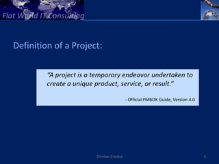 Definition of a Project:

         “A project is a temporary endeavor undertaken to
         create a unique product, service, or result.“

                                             - Official PMBOK Guide, Version 4.0




                         Christian D Kobsa                                         8
 