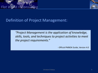 Definition of Project Management:

     “Project Management is the application of knowledge,
     skills, tools, and techniques to project activities to meet
     the project requirements.“

                                               - Official PMBOK Guide, Version 4.0




                           Christian D Kobsa                                         9
 