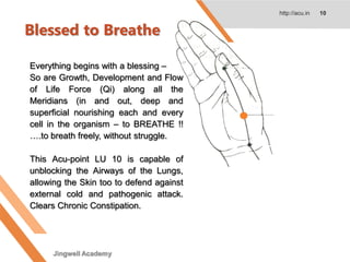 Blessed to Breathe
http://acu.in 10
Everything begins with a blessing –
So are Growth, Development and Flow
of Life Force (Qi) along all the
Meridians (in and out, deep and
superficial nourishing each and every
cell in the organism – to BREATHE !!
….to breath freely, without struggle.
This Acu-point LU 10 is capable of
unblocking the Airways of the Lungs,
allowing the Skin too to defend against
external cold and pathogenic attack.
Clears Chronic Constipation.
Jingwell Academy
 