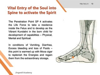 Vital Entry of the Soul into
Spine to activate the Spirit
http://acu.in 12
The Penetration Point SP 4 activates
the Life Force to take a residence
inside the Fetus and to develop as the
Vibrant Kundalini in the born child for
development of capabilities – Physical,
Mental and Spiritual.
In conditions of Vomiting, Diarrhea,
Excess bleeding and loss of Fluids –
this point is warmed up with Moxa cigar
to replenish the Energies and regain
them from the extraordinary storage.
Jingwell Academy
 
