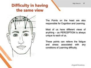Difficulty in having
the same view
http://acu.in 17
The Points on the head are also
responsible for Cognition and Learning.
Most of us have different views of
anything – as PERCEPTION is always
unique to each of us.
These points can relieve the fatigue
and stress associated with any
conditions of Learning difficulty.
Jingwell Academy
 
