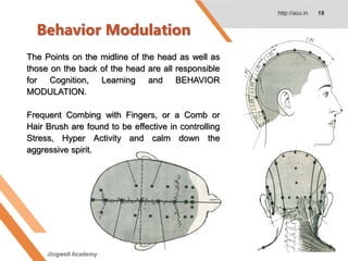 Behavior Modulation
http://acu.in 18
The Points on the midline of the head as well as
those on the back of the head are all responsible
for Cognition, Learning and BEHAVIOR
MODULATION.
Frequent Combing with Fingers, or a Comb or
Hair Brush are found to be effective in controlling
Stress, Hyper Activity and calm down the
aggressive spirit.
Jingwell Academy
 