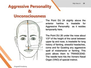 Aggressive Personality
&
Unconsciousness
http://acu.in 20
The Point DU 24 slightly above the
anterior hairline is treatable for
Aggressive Personality as it resides
temporarily here.
The Point DU 26 under the nose about
1/3rd of the height of the canal between
upper lip and nose, is treatable for long
history of fainting, stressful headaches,
coma and for Quieting any aggressive
spell of misbehavior or fainting. This
point allows them to TRANSCEND.
The needle here hits the Vomero Nasal
Organ (VNO) of special instinct.
Jingwell Academy
 