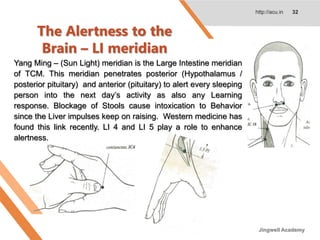 The Alertness to the
Brain – LI meridian
http://acu.in 32
Yang Ming – (Sun Light) meridian is the Large Intestine meridian
of TCM. This meridian penetrates posterior (Hypothalamus /
posterior pituitary) and anterior (pituitary) to alert every sleeping
person into the next day’s activity as also any Learning
response. Blockage of Stools cause intoxication to Behavior
since the Liver impulses keep on raising. Western medicine has
found this link recently. LI 4 and LI 5 play a role to enhance
alertness.
Jingwell Academy
 
