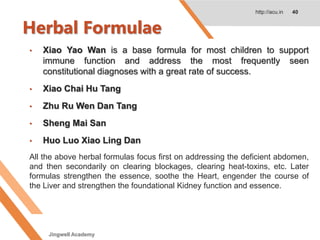 Herbal Formulae
http://acu.in 40
• Xiao Yao Wan is a base formula for most children to support
immune function and address the most frequently seen
constitutional diagnoses with a great rate of success.
• Xiao Chai Hu Tang
• Zhu Ru Wen Dan Tang
• Sheng Mai San
• Huo Luo Xiao Ling Dan
All the above herbal formulas focus first on addressing the deficient abdomen,
and then secondarily on clearing blockages, clearing heat-toxins, etc. Later
formulas strengthen the essence, soothe the Heart, engender the course of
the Liver and strengthen the foundational Kidney function and essence.
Jingwell Academy
 