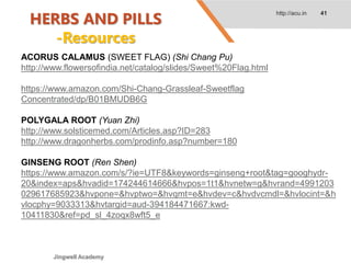 HERBS AND PILLS
-Resources
http://acu.in 41
ACORUS CALAMUS (SWEET FLAG) (Shi Chang Pu)
http://www.flowersofindia.net/catalog/slides/Sweet%20Flag.html
https://www.amazon.com/Shi-Chang-Grassleaf-Sweetflag
Concentrated/dp/B01BMUDB6G
POLYGALA ROOT (Yuan Zhi)
http://www.solsticemed.com/Articles.asp?ID=283
http://www.dragonherbs.com/prodinfo.asp?number=180
GINSENG ROOT (Ren Shen)
https://www.amazon.com/s/?ie=UTF8&keywords=ginseng+root&tag=googhydr-
20&index=aps&hvadid=174244614666&hvpos=1t1&hvnetw=g&hvrand=4991203
029617685923&hvpone=&hvptwo=&hvqmt=e&hvdev=c&hvdvcmdl=&hvlocint=&h
vlocphy=9033313&hvtargid=aud-394184471667:kwd-
10411830&ref=pd_sl_4zoqx8wft5_e
Jingwell Academy
 