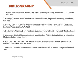 BIBLIOGRAPHY
http://acu.in 46
1. Beers, Mark and Porter, Robert, The Merck Manual (18th Ed.) , Merck and Co., Rahway,
NJ, 2007.
2. Belanger, Charles, The Chinese Herb Selection Guide , Phytotech Publishing, Richmond,
CA, 1997.
3. Bensky, Dan and Gamble, Andrew, Chinese Herbal Medicine: Formulas and Strategies ,
Eastland Press, Seattle, WA, 1993.
4. Buchannan, Michelle, Body-Feedback Systems: Immune Health , www.body-feedback.com
5. Chen, Jon, Clinical Manual of Oriental Medicine 2nd Edition , Lotus Institute of Integrative
Medicine, Industry, CA, 2001.
6. Katpchuk, Ted, The Web That Has No Weaver: Understanding Chinese Medicine , St.
Martins, Press, New York, NY, 1983
7. Maciocia, Giovanni, The Foundations of Chinese Medicine , Churchill Livingstone, London,
1994
Jingwell Academy
 