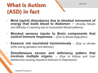 What is Autism
(ASD) in fact
• Mind (spirit) disturbance due to blocked movement of
energy that leads blood to Abdomen – (Anxiety, Moods
and difficulty in Learning due to inconsistent Bowel patterns)
• Blocked sensory inputs to Brain components that
control Immune responses – (Due to Bowel stagnation)
• Essence not nourished harmoniously – (Due to climate
shifts during gestation and delivery)
• Simultaneous excess and deficiency pattern that
involves multiple organs. – (Due to Kidney and Liver
disharmony causing Impulsive behavior or Depression)
http://acu.in
Jingwell Academy
 