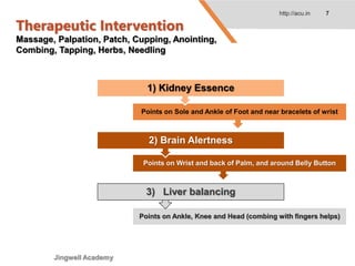 Therapeutic Intervention
Massage, Palpation, Patch, Cupping, Anointing,
Combing, Tapping, Herbs, Needling
http://acu.in 7
Points on Sole and Ankle of Foot and near bracelets of wrist
1) Kidney Essence
Points on Wrist and back of Palm, and around Belly Button
2) Brain Alertness
Points on Ankle, Knee and Head (combing with fingers helps)
3) Liver balancing
Jingwell Academy
 