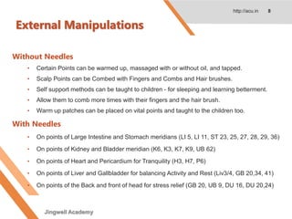 External Manipulations
Without Needles
• Certain Points can be warmed up, massaged with or without oil, and tapped.
• Scalp Points can be Combed with Fingers and Combs and Hair brushes.
• Self support methods can be taught to children - for sleeping and learning betterment.
• Allow them to comb more times with their fingers and the hair brush.
• Warm up patches can be placed on vital points and taught to the children too.
With Needles
• On points of Large Intestine and Stomach meridians (LI 5, LI 11, ST 23, 25, 27, 28, 29, 36)
• On points of Kidney and Bladder meridian (K6, K3, K7, K9, UB 62)
• On points of Heart and Pericardium for Tranquility (H3, H7, P6)
• On points of Liver and Gallbladder for balancing Activity and Rest (Liv3/4, GB 20,34, 41)
• On points of the Back and front of head for stress relief (GB 20, UB 9, DU 16, DU 20,24)
http://acu.in 8
Jingwell Academy
 